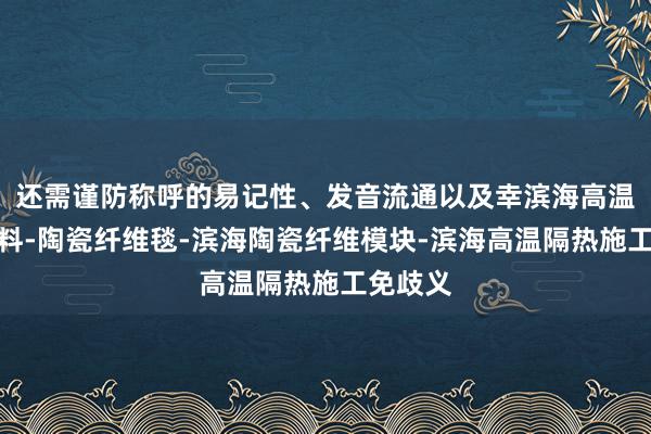 还需谨防称呼的易记性、发音流通以及幸滨海高温隔热材料-陶瓷纤维毯-滨海陶瓷纤维模块-滨海高温隔热施工免歧义